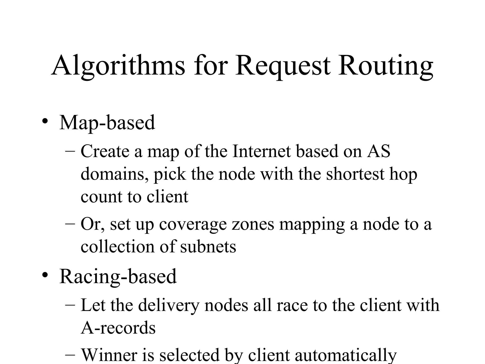 Algorithms for Request Routing
• Map-based
– Create a map of the Internet based on AS
domains, pick the node with the shortest hop
count to client
– Or, set up coverage zones mapping a node to a
collection of subnets
• Racing-based
– Let the delivery nodes all race to the client with
A-records
– Winner is selected by client automatically
 