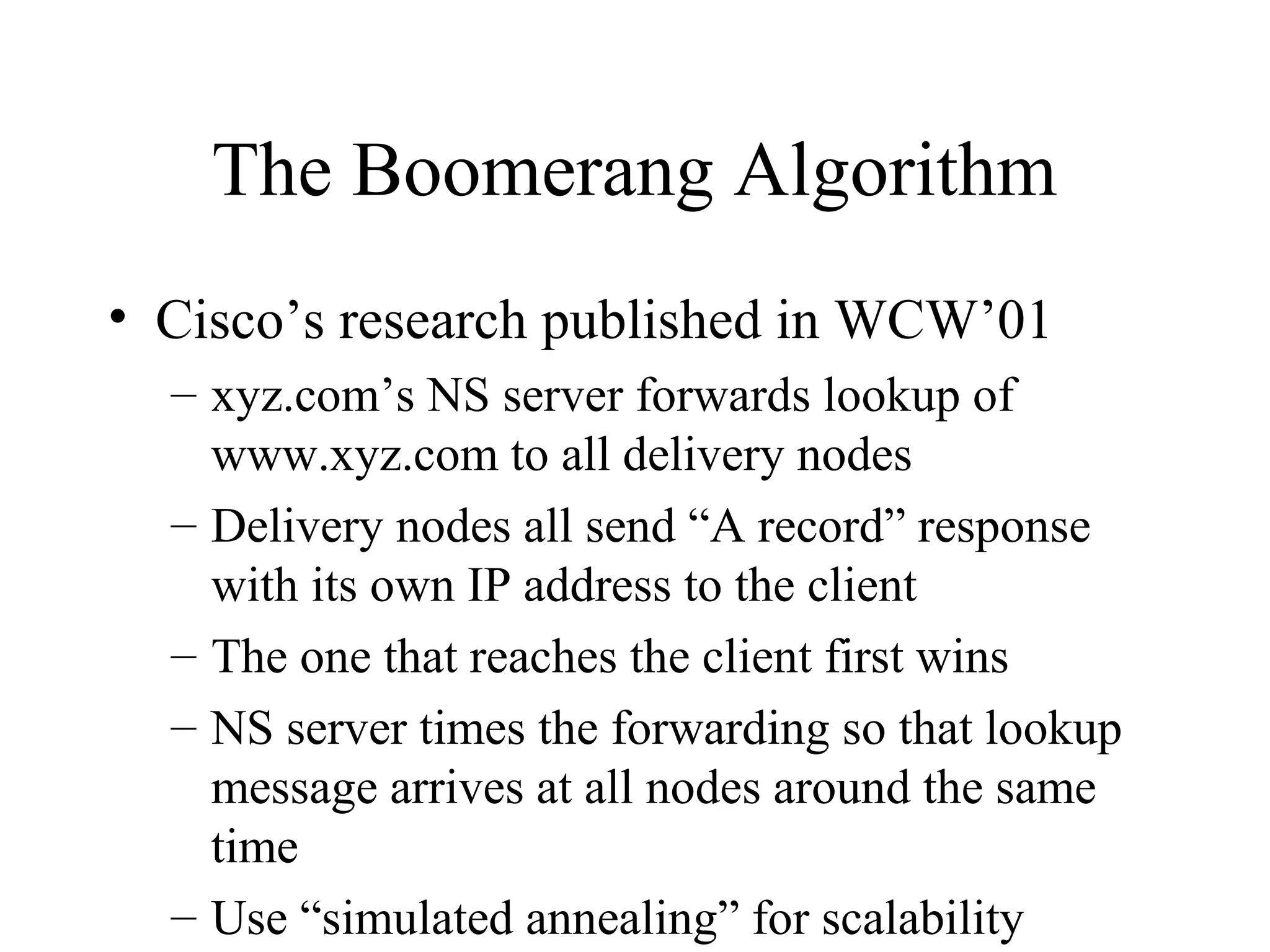 The Boomerang Algorithm
• Cisco’s research published in WCW’01
– xyz.com’s NS server forwards lookup of
www.xyz.com to all delivery nodes
– Delivery nodes all send “A record” response
with its own IP address to the client
– The one that reaches the client first wins
– NS server times the forwarding so that lookup
message arrives at all nodes around the same
time
– Use “simulated annealing” for scalability
 