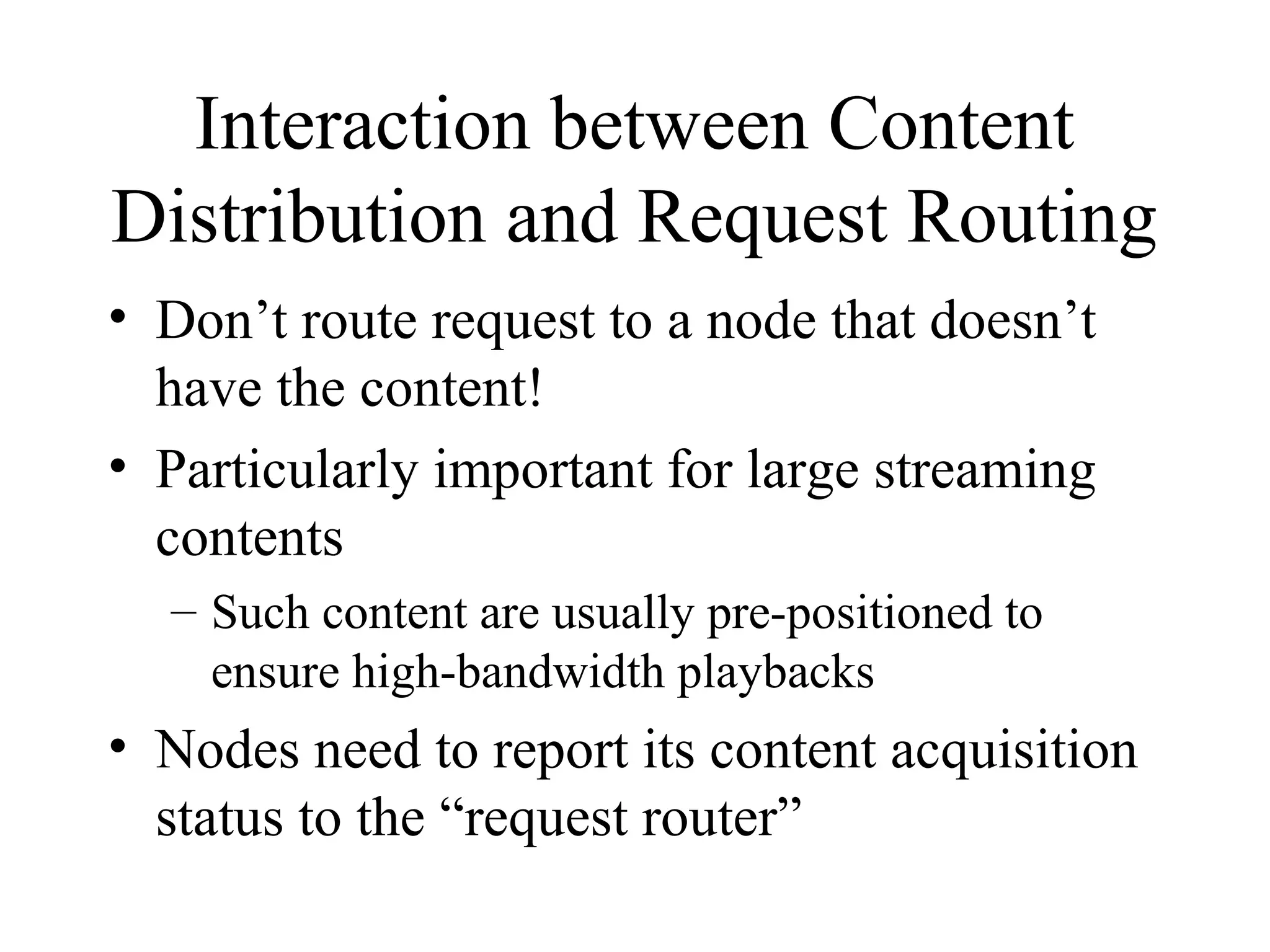 Interaction between Content
Distribution and Request Routing
• Don’t route request to a node that doesn’t
have the content!
• Particularly important for large streaming
contents
– Such content are usually pre-positioned to
ensure high-bandwidth playbacks
• Nodes need to report its content acquisition
status to the “request router”
 