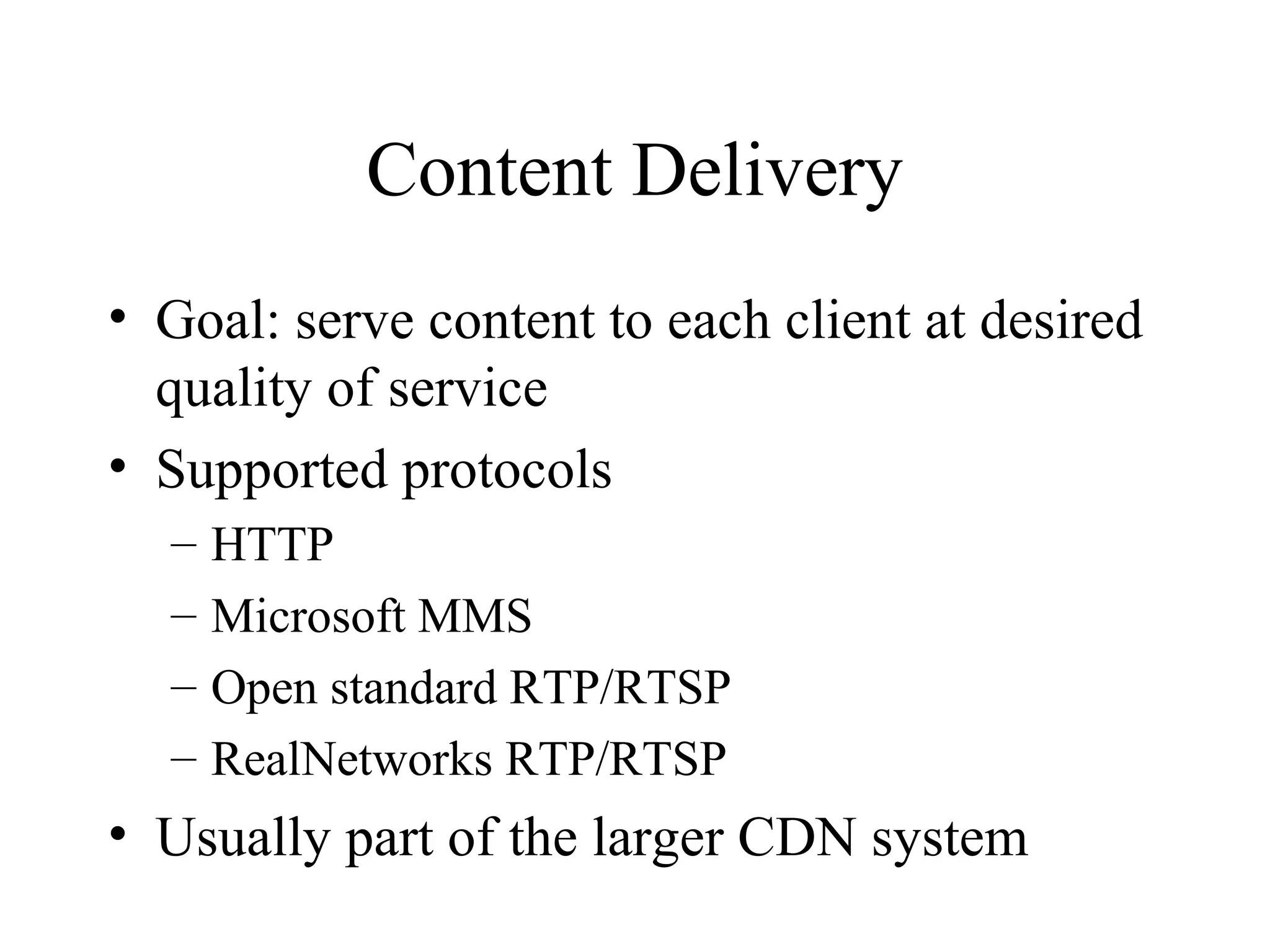 Content Delivery
• Goal: serve content to each client at desired
quality of service
• Supported protocols
– HTTP
– Microsoft MMS
– Open standard RTP/RTSP
– RealNetworks RTP/RTSP
• Usually part of the larger CDN system
 