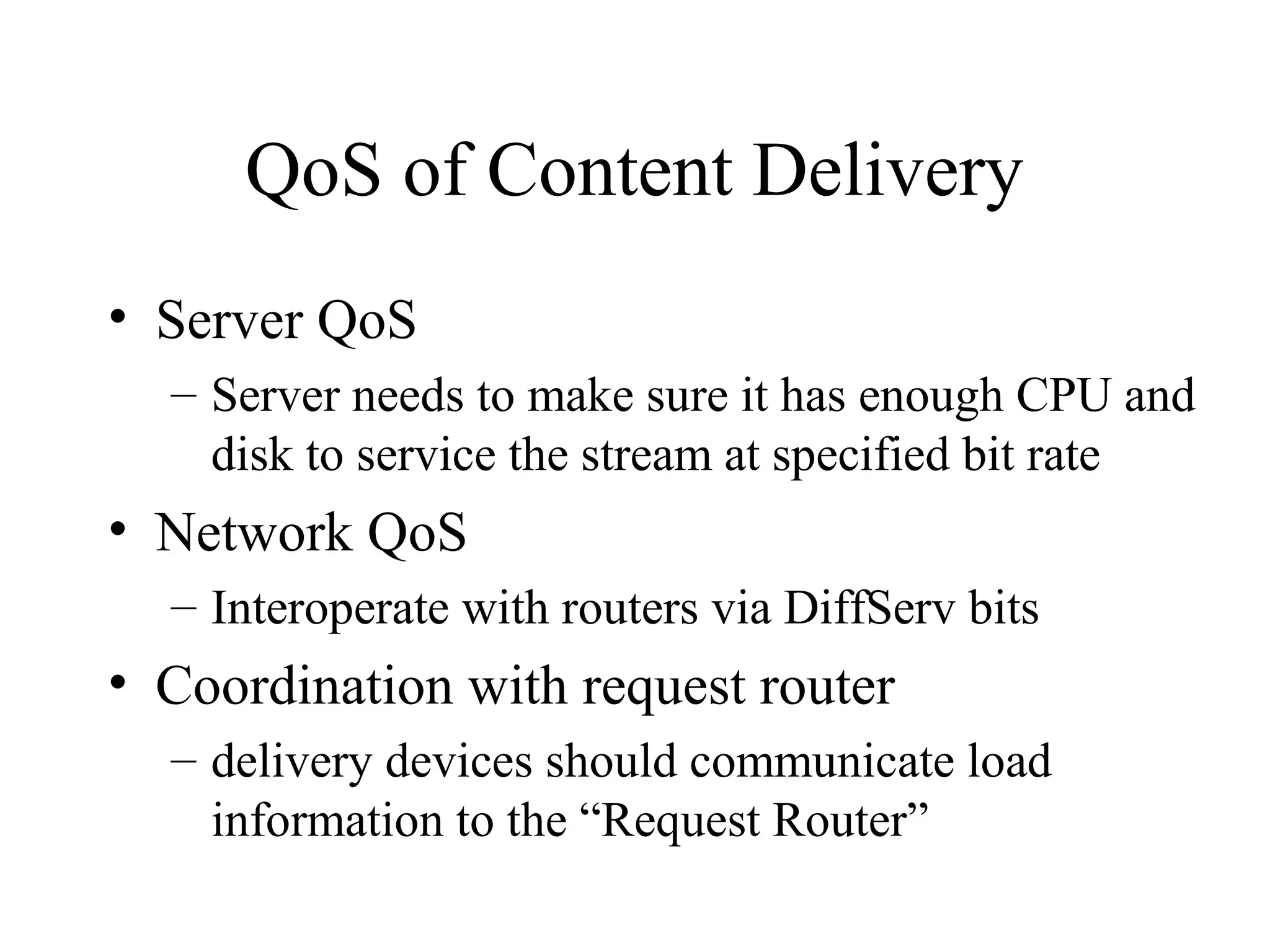 QoS of Content Delivery
• Server QoS
– Server needs to make sure it has enough CPU and
disk to service the stream at specified bit rate
• Network QoS
– Interoperate with routers via DiffServ bits
• Coordination with request router
– delivery devices should communicate load
information to the “Request Router”
 