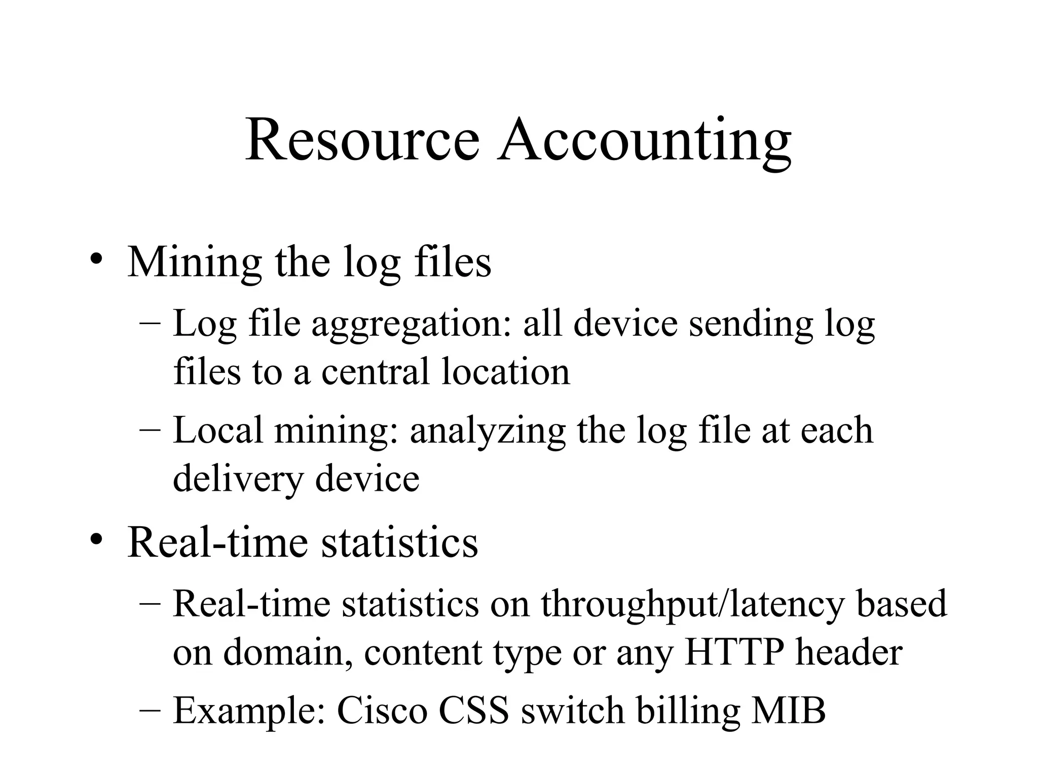 Resource Accounting
• Mining the log files
– Log file aggregation: all device sending log
files to a central location
– Local mining: analyzing the log file at each
delivery device
• Real-time statistics
– Real-time statistics on throughput/latency based
on domain, content type or any HTTP header
– Example: Cisco CSS switch billing MIB
 