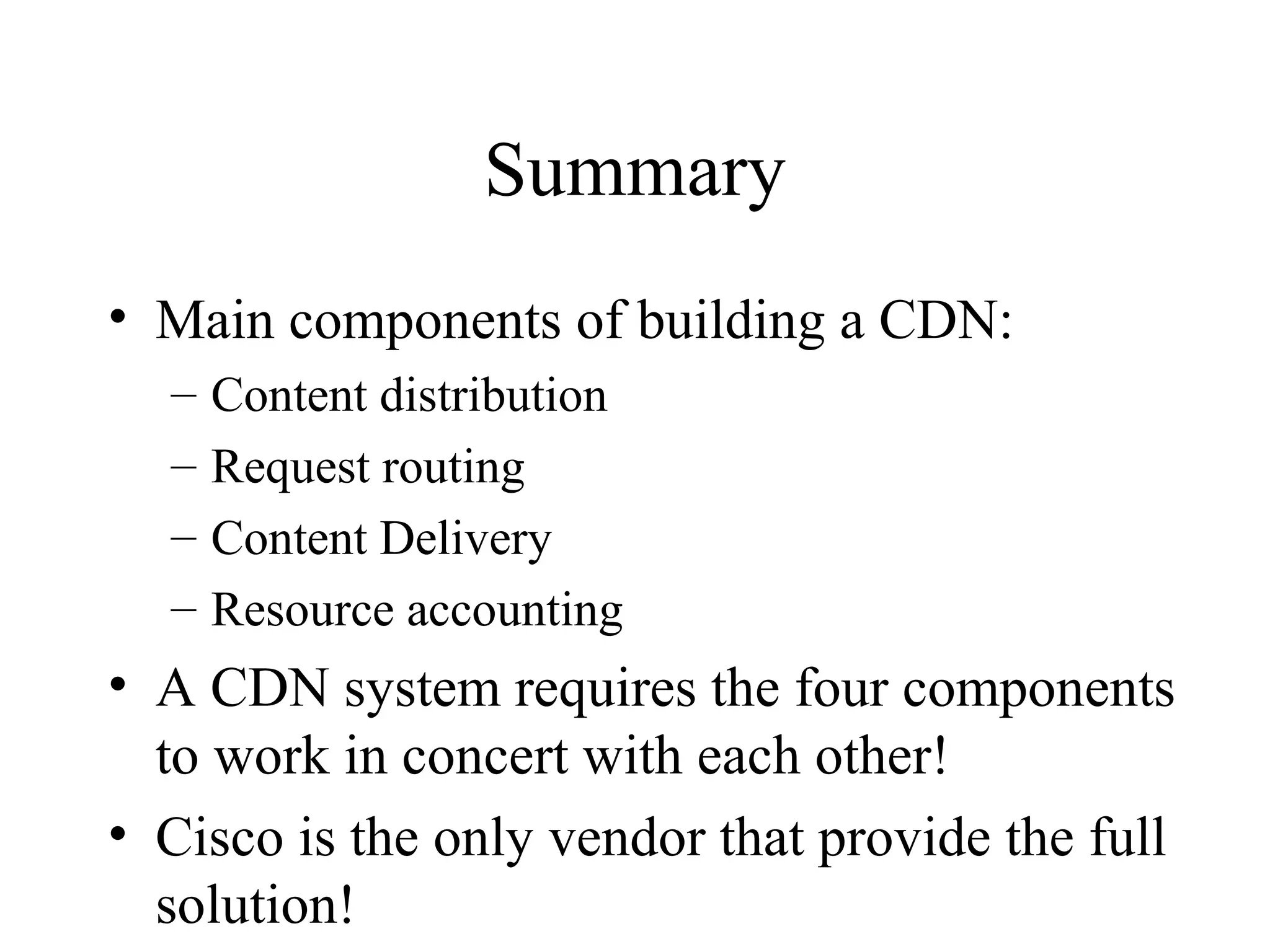 Summary
• Main components of building a CDN:
– Content distribution
– Request routing
– Content Delivery
– Resource accounting
• A CDN system requires the four components
to work in concert with each other!
• Cisco is the only vendor that provide the full
solution!
 