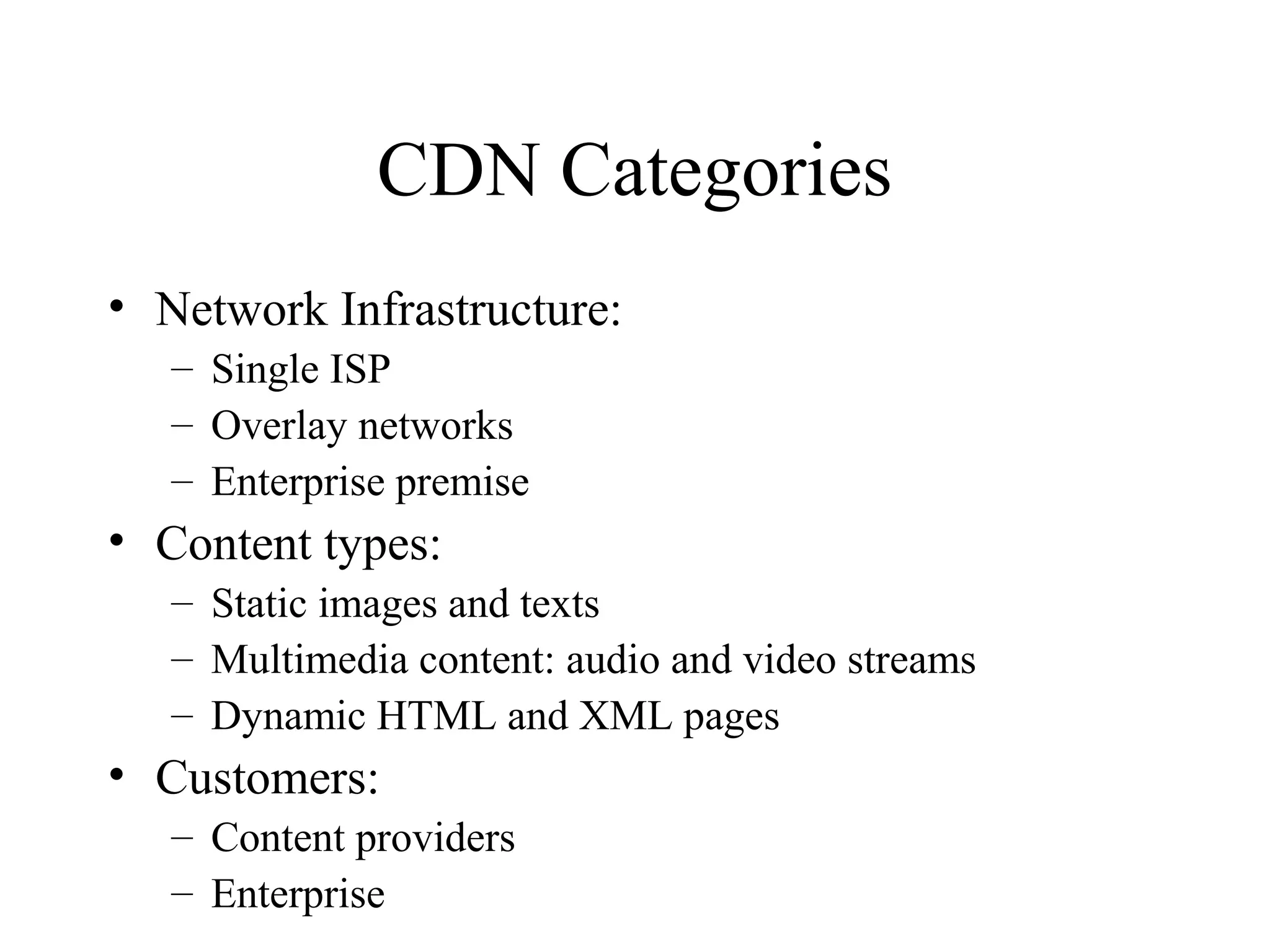 CDN Categories
• Network Infrastructure:
– Single ISP
– Overlay networks
– Enterprise premise
• Content types:
– Static images and texts
– Multimedia content: audio and video streams
– Dynamic HTML and XML pages
• Customers:
– Content providers
– Enterprise
 