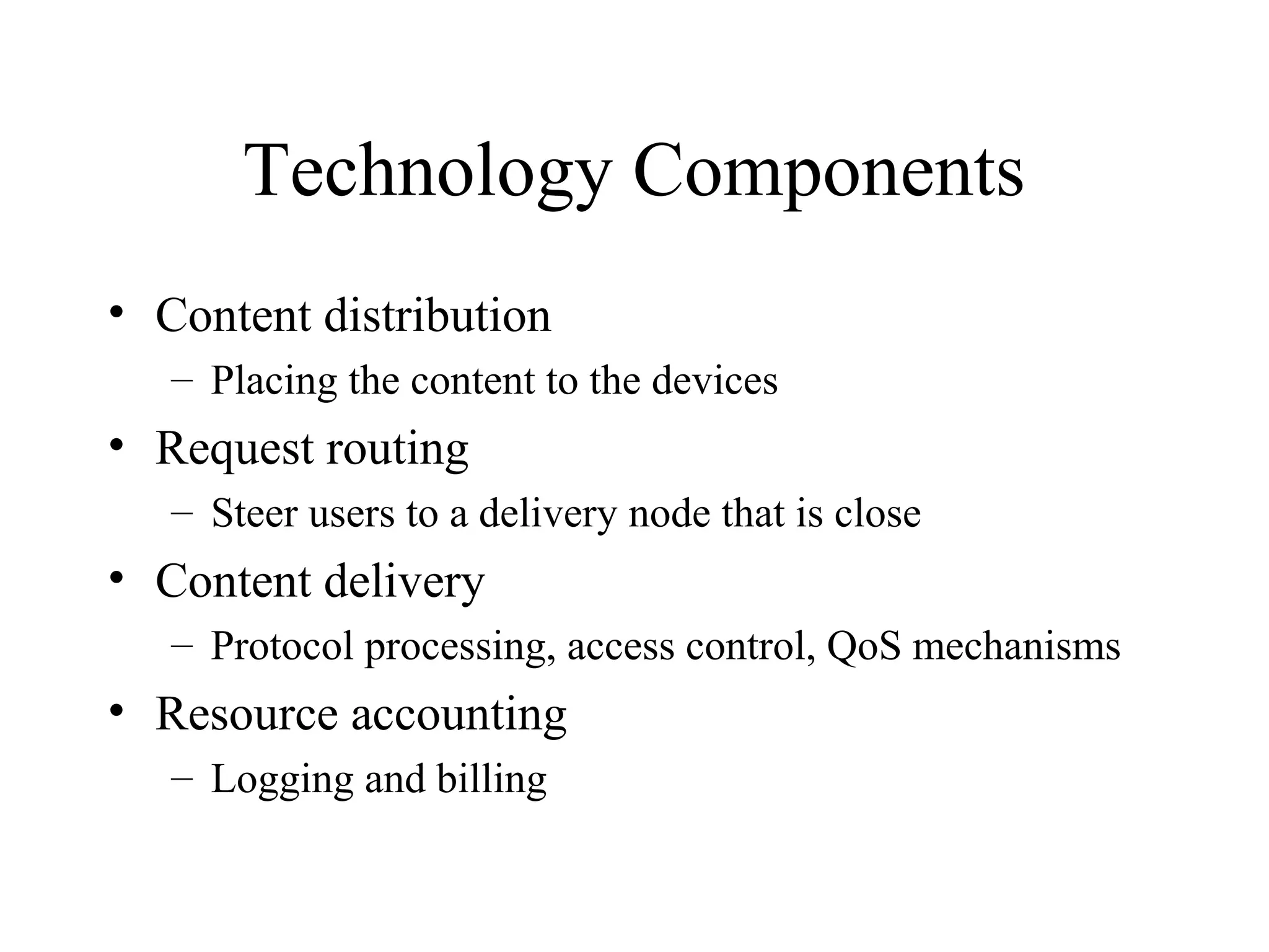 Technology Components
• Content distribution
– Placing the content to the devices
• Request routing
– Steer users to a delivery node that is close
• Content delivery
– Protocol processing, access control, QoS mechanisms
• Resource accounting
– Logging and billing
 