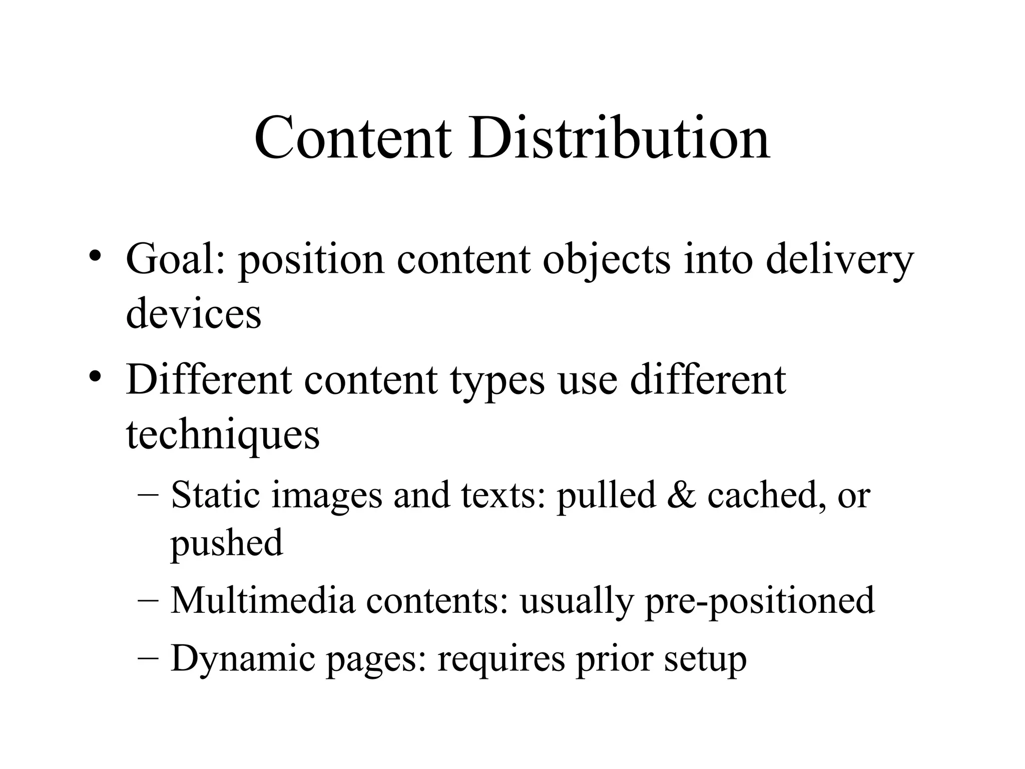 Content Distribution
• Goal: position content objects into delivery
devices
• Different content types use different
techniques
– Static images and texts: pulled & cached, or
pushed
– Multimedia contents: usually pre-positioned
– Dynamic pages: requires prior setup
 
