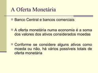  Banco Central e bancos comerciais
 A oferta monetária numa economia é a soma
dos valores dos ativos considerados moedas
 Conforme se considere alguns ativos como
moeda ou não, há vários possíveis totais de
oferta monetária
A Oferta Monetária
 
