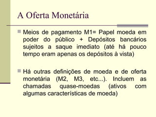  Meios de pagamento M1= Papel moeda em
poder do público + Depósitos bancários
sujeitos a saque imediato (até há pouco
tempo eram apenas os depósitos à vista)
 Há outras definições de moeda e de oferta
monetária (M2, M3, etc...). Incluem as
chamadas quase-moedas (ativos com
algumas características de moeda)
A Oferta Monetária
 