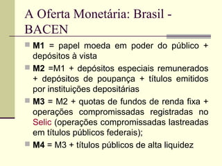  M1 = papel moeda em poder do público +
depósitos à vista
 M2 =M1 + depósitos especiais remunerados
+ depósitos de poupança + títulos emitidos
por instituições depositárias
 M3 = M2 + quotas de fundos de renda fixa +
operações compromissadas registradas no
Selic (operações compromissadas lastreadas
em títulos públicos federais);
 M4 = M3 + títulos públicos de alta liquidez
A Oferta Monetária: Brasil -
BACEN
 