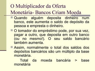  Quando alguém deposita dinheiro num
banco, este aumenta o saldo de depósito da
pessoa e empresta o dinheiro.
 O tomador do empréstimo pode, por sua vez,
pagar a outro, que deposita em outro banco
(ou no mesmo!). O seu saldo bancário
também aumenta.
 Assim, normalmente o total dos saldos dos
depósitos bancários são um múltiplo da base
monetária.
Total da moeda bancária > base
monetária
O Multiplicador da Oferta
Monetária- Bancos Criam Moeda
 