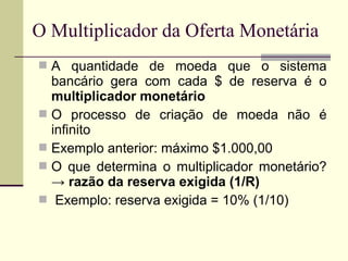  A quantidade de moeda que o sistema
bancário gera com cada $ de reserva é o
multiplicador monetário
 O processo de criação de moeda não é
infinito
 Exemplo anterior: máximo $1.000,00
 O que determina o multiplicador monetário?
→ razão da reserva exigida (1/R)
 Exemplo: reserva exigida = 10% (1/10)
O Multiplicador da Oferta Monetária
 