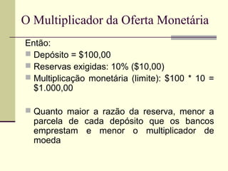 Então:
 Depósito = $100,00
 Reservas exigidas: 10% ($10,00)
 Multiplicação monetária (limite): $100 * 10 =
$1.000,00
 Quanto maior a razão da reserva, menor a
parcela de cada depósito que os bancos
emprestam e menor o multiplicador de
moeda
O Multiplicador da Oferta Monetária
 