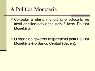  Controlar a oferta monetária e colocá-la no
nível considerado adequado é fazer Política
Monetária.
 O órgão do governo responsável pela Política
Monetária é o Banco Central (Bacen).
A Política Monetária
 