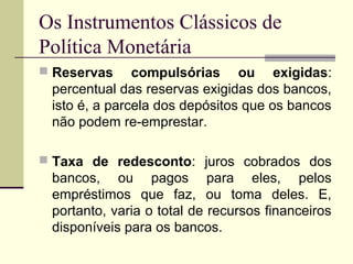 Os Instrumentos Clássicos de
Política Monetária
 Reservas compulsórias ou exigidas:
percentual das reservas exigidas dos bancos,
isto é, a parcela dos depósitos que os bancos
não podem re-emprestar.
 Taxa de redesconto: juros cobrados dos
bancos, ou pagos para eles, pelos
empréstimos que faz, ou toma deles. E,
portanto, varia o total de recursos financeiros
disponíveis para os bancos.
 