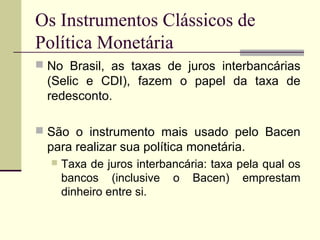 Os Instrumentos Clássicos de
Política Monetária
 No Brasil, as taxas de juros interbancárias
(Selic e CDI), fazem o papel da taxa de
redesconto.
 São o instrumento mais usado pelo Bacen
para realizar sua política monetária.
 Taxa de juros interbancária: taxa pela qual os
bancos (inclusive o Bacen) emprestam
dinheiro entre si.
 