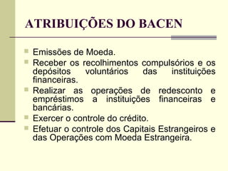 ATRIBUIÇÕES DO BACEN
 Emissões de Moeda.
 Receber os recolhimentos compulsórios e os
depósitos voluntários das instituições
financeiras.
 Realizar as operações de redesconto e
empréstimos a instituições financeiras e
bancárias.
 Exercer o controle do crédito.
 Efetuar o controle dos Capitais Estrangeiros e
das Operações com Moeda Estrangeira.
 