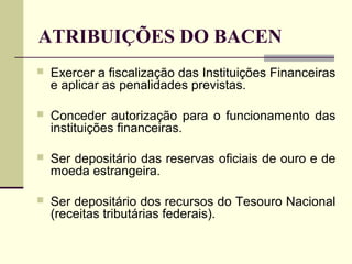 ATRIBUIÇÕES DO BACEN
 Exercer a fiscalização das Instituições Financeiras
e aplicar as penalidades previstas.
 Conceder autorização para o funcionamento das
instituições financeiras.
 Ser depositário das reservas oficiais de ouro e de
moeda estrangeira.
 Ser depositário dos recursos do Tesouro Nacional
(receitas tributárias federais).
 