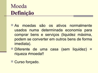 Moeda
Definição
 As moedas são os ativos normalmente
usados numa determinada economia para
comprar bens e serviços (liquidez máxima,
podem se converter em outros bens de forma
imediata).
 Diferente de uma casa (sem liquidez) =
riqueza ≠moeda!!
 Curso forçado.
 