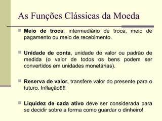 As Funções Clássicas da Moeda
 Meio de troca, intermediário de troca, meio de
pagamento ou meio de recebimento.
 Unidade de conta, unidade de valor ou padrão de
medida (o valor de todos os bens podem ser
convertidos em unidades monetárias).
 Reserva de valor, transfere valor do presente para o
futuro. Inflação!!!!
 Liquidez de cada ativo deve ser considerada para
se decidir sobre a forma como guardar o dinheiro!
 