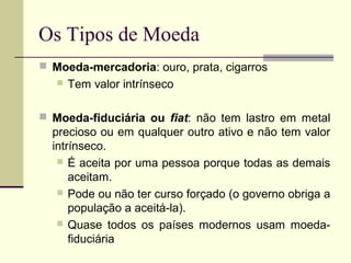 Os Tipos de Moeda
 Moeda-mercadoria: ouro, prata, cigarros
 Tem valor intrínseco
 Moeda-fiduciária ou fiat: não tem lastro em metal
precioso ou em qualquer outro ativo e não tem valor
intrínseco.
 É aceita por uma pessoa porque todas as demais
aceitam.
 Pode ou não ter curso forçado (o governo obriga a
população a aceitá-la).
 Quase todos os países modernos usam moeda-
fiduciária
 