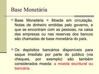 Base Monetária = Moeda em circulação.
Notas de dinheiro emitidas pelo governo, e
que se encontram com as pessoas, na caixa
das empresas ou nas reservas dos bancos
são chamadas de base monetária do país.
 Os depósitos bancários disponíveis para
saque imediato por parte do público (via
cheques, por exemplo) são também
considerados moeda: a moeda escritural ou
bancária.
Base Monetária
 