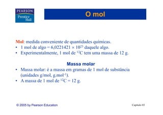 O mol


Mol: medida conveniente de quantidades químicas.
• 1 mol de algo = 6,0221421 × 1023 daquele algo.
• Experimentalmente, 1 mol de 12C tem uma massa de 12 g.

                          Massa molar
• Massa molar: é a massa em gramas de 1 mol de substância
  (unidades g/mol, g.mol-1).
• A massa de 1 mol de 12C = 12 g.




© 2005 by Pearson Education                                 Capítulo 03
 