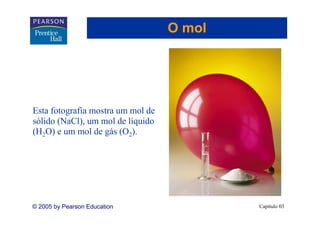 O mol




Esta fotografia mostra um mol de
sólido (NaCl), um mol de líquido
(H2O) e um mol de gás (O2).




© 2005 by Pearson Education                Capítulo 03
 