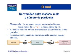 O mol

               Conversões entre massas, mols
                                       ,
                  e número de partículas

• Massa molar: é a soma das massas molares dos átomos:
           massa molar de N2 = 2 × (a massa molar de N).
                                   (                  )
• As massas molares para os elementos são encontradas na tabela
  periódica.
• A massas moleculares são numericamente iguais às massas
  As           l l        ã        i        i i à
  molares.




© 2005 by Pearson Education                                Capítulo 03
 
