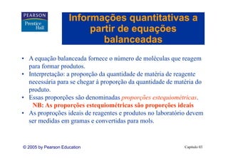 Informações quantitativas a
                          partir de equações
                             ti d        õ
                             balanceadas
• A equação balanceada fornece o número de moléculas que reagem
  para formar produtos.
• Interpretação: a proporção da quantidade de matéria de reagente
  necessária para se chegar à proporção da quantidade de matéria do
         ái           h              ã d       tid d d      té i d
  produto.
• Essas proporções são denominadas proporções estequiométricas
                                                 estequiométricas.
   NB: As proporções estequiométricas são proporções ideais
• As proproções ideais de reagentes e produtos no laboratório devem
  ser medidas em gramas e convertidas para mols.


© 2005 by Pearson Education                                 Capítulo 03
 