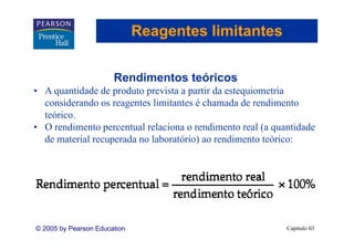Reagentes limitantes


                       Rendimentos teóricos
• A quantidade de produto prevista a partir da estequiometria
  considerando os reagentes limitantes é chamada de rendimento
  teórico.
• O rendimento percentual relaciona o rendimento real (a quantidade
        di    t        t l l i            di     t    l(      tid d
  de material recuperada no laboratório) ao rendimento teórico:




© 2005 by Pearson Education                                 Capítulo 03
 