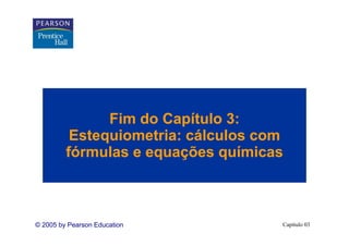 Fim do Capítulo 3:
          Estequiometria: cálculos com
         fórmulas e equações químicas



© 2005 by Pearson Education          Capítulo 03
 