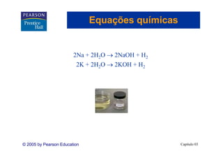 Equações químicas
                                  ç


                        2Na + 2H2O → 2NaOH + H2
                         2K + 2H2O → 2KOH + H2




© 2005 by Pearson Education                       Capítulo 03
 