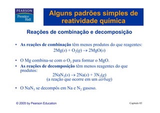 Alguns padrões simples de
                        reatividade química
       Reações d combinação e decomposição
       R   õ de     bi   ã    d       i ã

• A reações d combinação tê menos produtos do que reagentes:
  As    õ de     bi ã têm            d t d              t
                2Mg(s) + O2(g) → 2MgO(s)

• O Mg combina-se com o O2 para formar o MgO.
• As reações de decomposição têm menos reagentes do que
  produtos:
     d t
                   2NaN3(s) → 2Na(s) + 3N2(g)
               (a reação que ocorre em um airbag)
• O NaN3 se decompôs em Na e N2 gasoso.


© 2005 by Pearson Education                               Capítulo 03
 