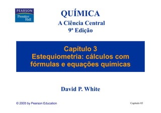 QUÍMICA
                              A Ciência Central
                                 9
                                 9ª Edição


                   Capítulo 3
          Estequiometria: cálculos com
         fórmulas e equações químicas


                               David P. White

© 2005 by Pearson Education                       Capítulo 03
 