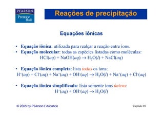 Reações de precipitação

                              Equações iônicas
                              E    õ iô i

• E
  Equação iônica: utilizada para realçar a reação entre íons.
       ã iô i       ili d           l          ã        í
• Equação molecular: todas as espécies listadas como moléculas:
          HCl(aq) + NaOH(aq) → H2O(l) + NaCl(aq)

• Equação iônica completa: lista todos os íons:
    q ç                 p
 H+(aq) + Cl-(aq) + Na+(aq) + OH-(aq) → H2O(l) + Na+(aq) + Cl-(aq)

• E
  Equação iônica simplificada: li somente íons ú i
       ã iô i     i lifi d lista          í    únicos:
                  H+(aq) + OH-(aq) → H2O(l)


© 2005 by Pearson Education                                Capítulo 04
 