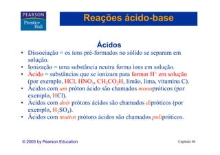 Reações ácido-base
                                      ácido-

                                Ácidos
                                Á id
• Dissociação = os íons pré-formados no sólido se separam em
  solução.
  solução
• Ionização = uma substância neutra forma íons em solução.
• Ácido = substâncias que se ionizam para formar H+ em solução
  (por exemplo, HCl, HNO3, CH3CO2H, limão, lima, vitamina C).
• Ácidos com um próton ácido são chamados monopróticos (por
  exemplo, HCl).
  exemplo HCl)
• Ácidos com dois prótons ácidos são chamados dipróticos (por
  exemplo, H2SO4).
        p ,       )
• Ácidos com muitos prótons ácidos são chamados polipróticos.


© 2005 by Pearson Education                              Capítulo 04
 