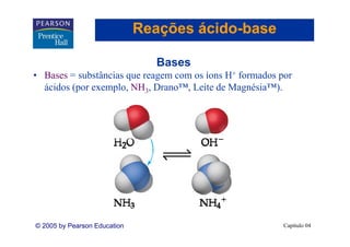 Reações ácido-base
                                      ácido-

                                Bases
• Bases = substâncias que reagem com os íons H+ formados por
  ácidos (por exemplo, NH3, Drano™, Leite de Magnésia™).




© 2005 by Pearson Education                               Capítulo 04
 