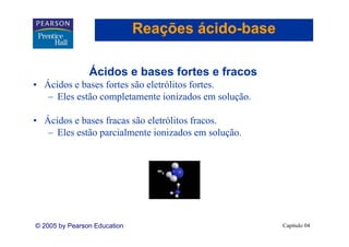 Reações ácido-base
                                      ácido-

                Ácidos b
                Á id e bases fortes e fracos
                             f t      f
• Ácidos e bases fortes são eletrólitos fortes.
   – Eles estão completamente ionizados em solução.
                                                solução

• Ácidos e bases fracas são eletrólitos fracos.
   – Eles estão parcialmente ionizados em solução.




© 2005 by Pearson Education                               Capítulo 04
 