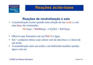 Reações ácido-base
                                      ácido-

               Reações d neutralização e sais
               R   õ de     t li    ã      i
• A neutralização ocorre quando uma solução de um ácido e a de
  uma base são misturadas:
            HCl(aq) + NaOH(aq) → H2O(l) + NaCl(aq)

• Observe que formamos um sal (NaCl) e água.
• Sal = composto iônico cujo cátion vem de uma base e o ânion de
  um ácido.
• A neutralização entre um ácido e um hidróxido metálico produz
              ç                                          p
  água e um sal.


© 2005 by Pearson Education                                Capítulo 04
 