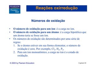 Reações oxirredução

                       Números de oxidação

•   O número de oxidação para um íon: é a carga no íon.
•   O número de oxidação para um átomo: é a carga hipotética que
    um áátomo teria se fosse um íon.
                 i     f        í
•   Os números de oxidação são determinados por uma série de
    regras:
    1. Se o átomo estiver em sua forma elementar, o número de
        oxidação é zero. Por exemplo, Cl2, H2, P4.
             ç                    p ,
    2. Para um íon monoatômico, a carga no íon é o estado de
        oxidação.

© 2005 by Pearson Education                              Capítulo 04
 