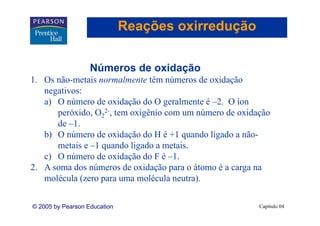 Reações oxirredução

                   Números de oxidação
1. Os não-metais normalmente têm números de oxidação
   negativos:
        i
   a) O número de oxidação do O geralmente é –2. O íon
      peróxido O22-, tem oxigênio com um número de oxidação
      peróxido,
      de –1.
   b) O número de oxidação do H é +1 quando ligado a não-
    )                    ç             q      g
      metais e –1 quando ligado a metais.
   c) O número de oxidação do F é –1.
2.
2 A soma d números d oxidação para o átomo é a carga na
           dos ú        de id ã           á
   molécula (zero para uma molécula neutra).


© 2005 by Pearson Education                             Capítulo 04
 