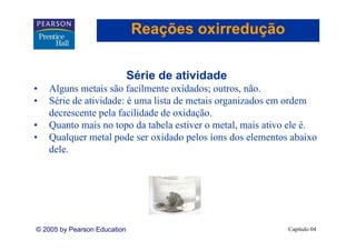 Reações oxirredução

                              Série de atividade
•   Alguns metais são facilmente oxidados; outros, não.
•   Série de atividade: é uma lista de metais organizados em ordem
       i d i id d             li d         i       i d         d
    decrescente pela facilidade de oxidação.
•   Quanto mais no topo da tabela estiver o metal, mais ativo ele é.
                                             metal                é
•   Qualquer metal pode ser oxidado pelos íons dos elementos abaixo
    dele.




© 2005 by Pearson Education                                  Capítulo 04
 