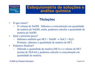 Estequiometria de soluções e
                         análise química

                              Titulações
                              Tit l õ
•   O que temos?
    – O volume de NaOH. Sabemos a concentração em quantidade
                    NaOH
       de matéria do NaOH, então, podemos calcular a quantidade de
       matéria de NaOH.
•   Qual o próximo passo?
    – Sabemos também que HCl + NaOH → NaCl + H2O.
       Portanto, sabemos a quantidade de matéria de HCl.
•   Podemos finalizar?
    – Sabendo a quantidade de matéria (HCl) e o volume de HCl
       (acima de 20,0 mL), podemos calcular a concentração em
       q
       quantidade de matéria.

© 2005 by Pearson Education                                Capítulo 04
 