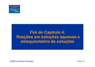 Fim do Capítulo 4:
       Reações em soluções aquosas e
         estequiometria de soluções



© 2005 by Pearson Education       Capítulo 04
 