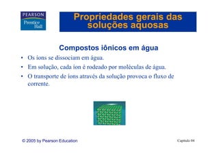 Propriedades gerais das
                            soluções aquosas

                  Compostos iônicos em água
• Os íons se dissociam em água.
• Em solução, cada íon é rodeado por moléculas de água.
• O transporte de íons através da solução provoca o fluxo de
  corrente.




© 2005 by Pearson Education                                    Capítulo 04
 