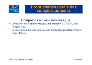 Propriedades gerais das
                            soluções aquosas

             Compostos moleculares em água
• Compostos moleculares em água, por exemplo, o CH3OH, não
  formam íons.
• Se não existem íons em solução, não existe nada para transportar a
  carga elétrica.
         lét i




© 2005 by Pearson Education                                  Capítulo 04
 