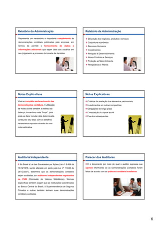 Relatório da Administração                                    Relatório da Administração

Representa um necessário e importante complemento às            Descrição dos negócios, produtos e serviços
demonstrações contábeis publicadas pela empresa, em             Conjuntura econômica
termos    de   permitir   o   fornecimento   de   dados   e     Recursos Humanos
informações adicionais que sejam úteis aos usuários em
       ç               q     j                                  Investimentos
seu julgamento e processo de tomada de decisões.                Pesquisa e Desenvolvimento
                                                                Novos Produtos e Serviços
                                                                Proteção ao Meio Ambiente
                                                                Perspectivas e Planos




Notas Explicativas                                            Notas Explicativas

Visa ao completo esclarecimento das                             Critérios de avaliação dos elementos patrimoniais
demonstrações contábeis. A utilização                           Investimentos em outras companhias
de notas auxilia também a estética do                           Obrigações de longo prazo
balanço, tornando-o mais “limpo”, pois                             p ç          p
                                                                Composição do capital social
pode-se fazer constar dele determinada                          Eventos subsequentes
conta pelo seu total, com os detalhes
necessários expostos através de uma
nota explicativa.




Auditoria Independente                                        Parecer dos Auditores

  No Brasil a Lei das Sociedades por Ações (Lei nº 6.404 de     É o documento por meio do qual o auditor expressa sua
15/12/1976, sendo alterada em parte pela Lei nº 11.638 de     opinião informando se as Demonstrações Contábeis foram
28/12/2007), determina que as demonstrações contábeis         feitas de acordo com as práticas contábeis brasileiras
sejam auditadas por auditores independentes registrados
  j             p                 p           g
na CVM (Comissão de Valores Mobiliários). Normas
específicas também exigem que as instituições subordinadas
ao Banco Central do Brasil, à Superintendência de Seguros
Privados e outras também tenham suas demonstrações
contábeis auditadas




                                                                                                                        6
 