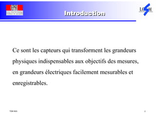 TDM AKA 2
Introduction
Ce sont les capteurs qui transforment les grandeurs
physiques indispensables aux objectifs des mesures,
en grandeurs électriques facilement mesurables et
enregistrables.
 