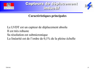 TDM AKA 27
Capteurs de déplacement
inductif
Caractéristiques principales
Le LVDT est un capteur de déplacement absolu
Il est très robuste
Sa résolution est submicronique
La linéarité est de l’ordre de 0,1% de la pleine échelle
 