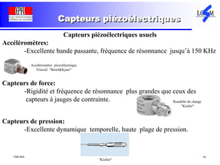 TDM AKA 43
Capteurs piézoélectriques
Capteurs piézoélectriques usuels
Accéléromètres:
-Excellente bande passante, fréquence de résonnance jusqu’à 150 KHz
Capteurs de force:
-Rigidité et fréquence de résonnance plus grandes que ceux des
capteurs à jauges de contrainte.
Capteurs de pression:
-Excellente dynamique temporelle, haute plage de pression.
"Kistler"
Accéléromètre piezoélectrique
Triaxial "Bruel&Kjaer"
Rondelle de charge
"Kistler"
 